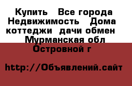 Купить - Все города Недвижимость » Дома, коттеджи, дачи обмен   . Мурманская обл.,Островной г.